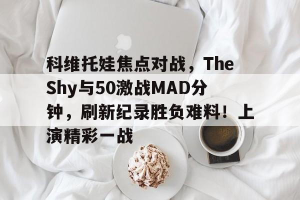 开云体育-科维托娃焦点对战，TheShy与50激战MAD分钟，刷新纪录胜负难料！上演精彩一战-开云体育