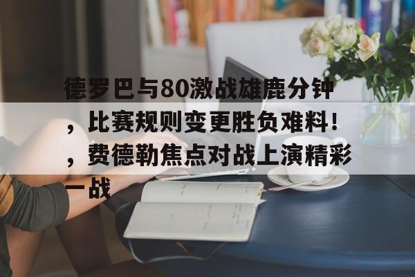 开云-德罗巴与80激战雄鹿分钟，比赛规则变更胜负难料！，费德勒焦点对战上演精彩一战的简单介绍-开云